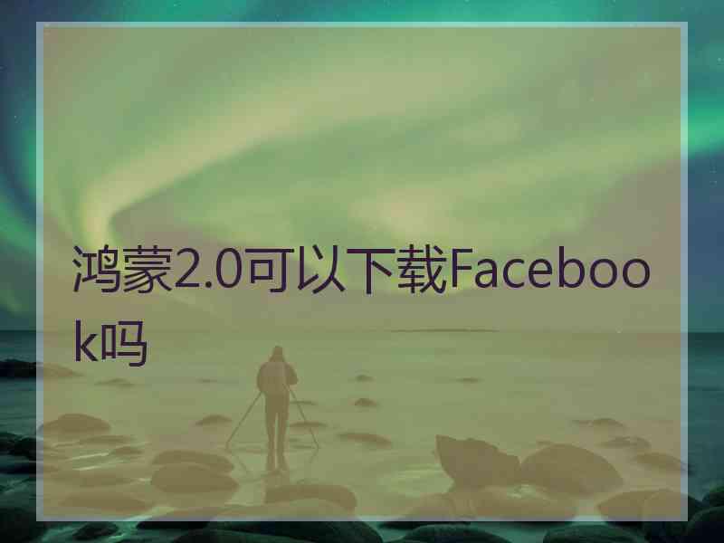 鸿蒙2.0可以下载Facebook吗