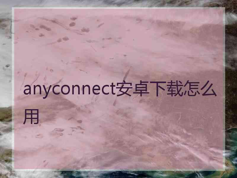 anyconnect安卓下载怎么用